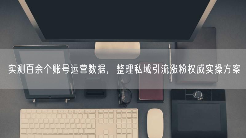 实测百余个账号运营数据,整理私域引流涨粉权威实操方案