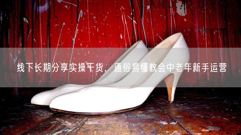 线下长期分享实操干货,通俗易懂教会中老年新手运营