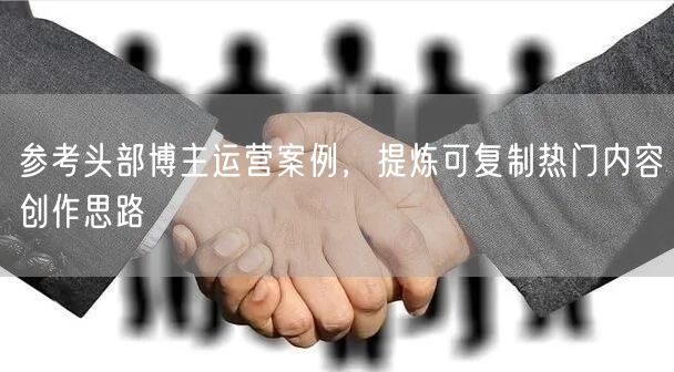 参考头部博主运营案例，提炼可复制热门内容创作思路