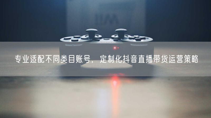 类目精准适配，定制抖音直播带货运营策略
