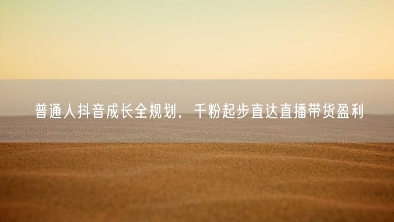 普通人抖音成长全规划,千粉起步直达直播带货盈利