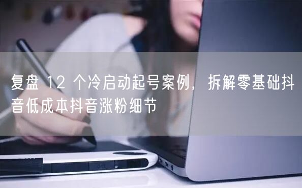 复盘 12 个冷启动起号案例,拆解零基础抖音低成本抖音涨粉细节