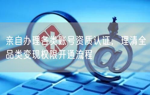 亲自办理各类账号资质认证,理清全品类变现权限开通流程