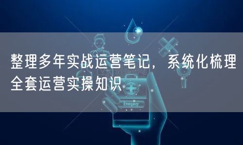 整理多年实战运营笔记,系统化梳理全套运营实操知识