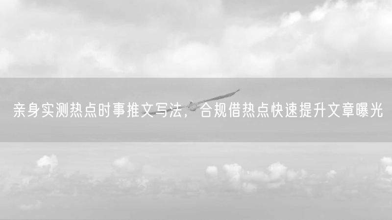 亲身实测热点时事推文写法,合规借热点快速提升文章曝光