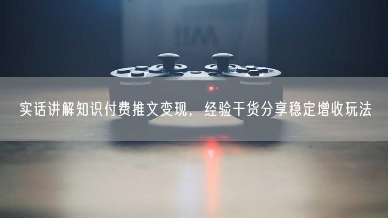 实话讲解知识付费推文变现,经验干货分享稳定增收玩法