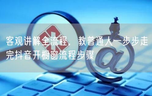 客观讲解全流程,教普通人一步步走完抖音开橱窗流程步骤