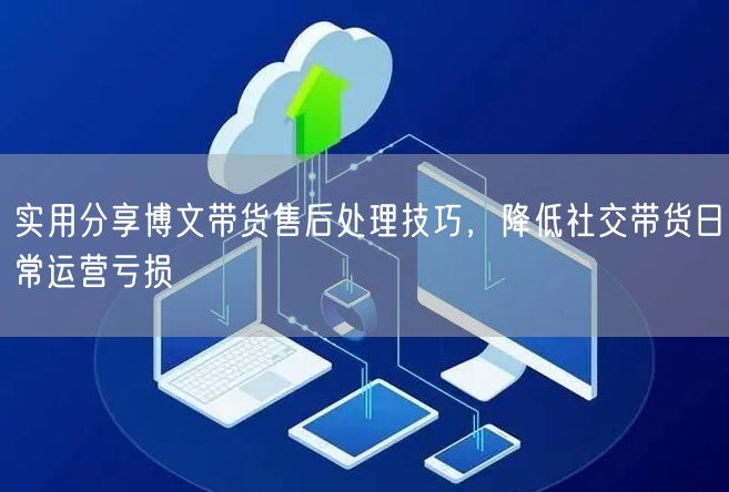实用分享博文带货售后处理技巧，降低社交带货日常运营亏损