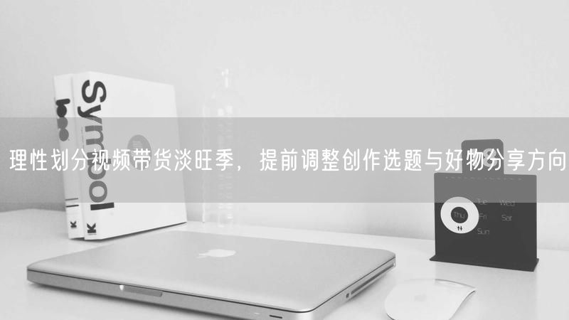 理性划分视频带货淡旺季，提前调整创作选题与好物分享方向
