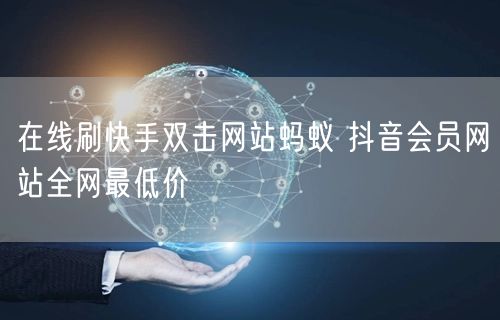 在线刷快手双击网站蚂蚁 抖音会员网站全网最低价