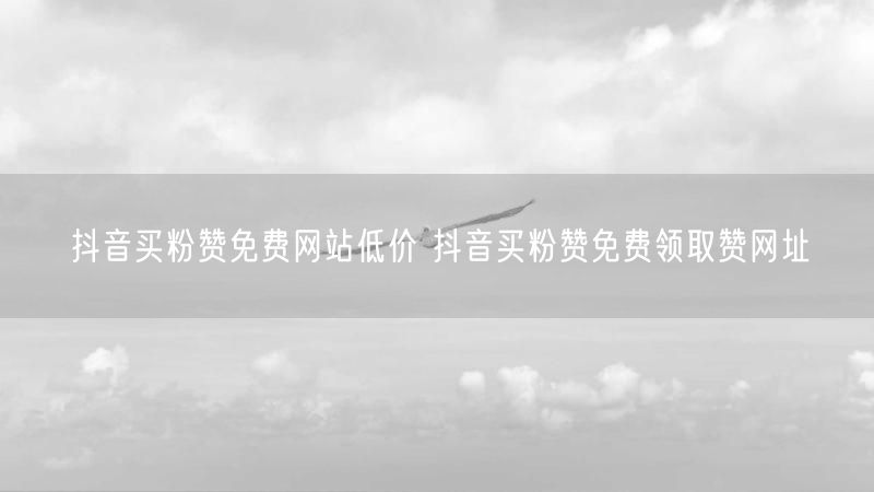 抖音买粉赞免费网站低价 抖音买粉赞免费领取赞网址