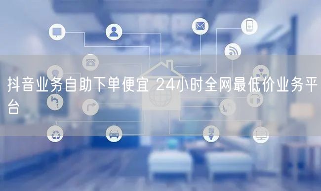 抖音业务自助下单便宜 24小时全网最低价业务平台