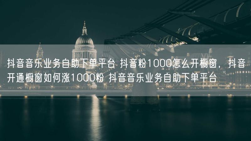抖音音乐业务自助下单平台 抖音粉1000怎么开橱窗，抖音开通橱窗如何涨1000粉 抖音音乐业务自助下单平台