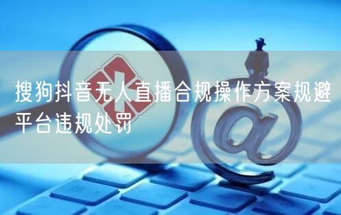 搜狗抖音无人直播合规操作方案规避平台违规处罚