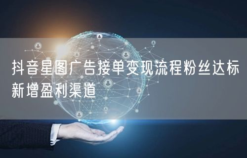 抖音星图广告接单变现流程粉丝达标新增盈利渠道