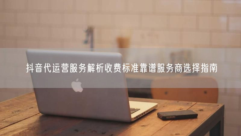 抖音代运营服务解析收费标准靠谱服务商选择指南