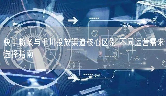 快手粉条与千川投放渠道核心区别 不同运营需求选择指南