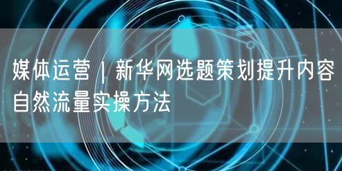 媒体运营|新华网选题策划提升内容自然流量实操方法