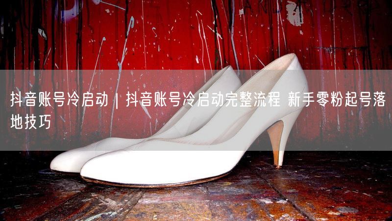 抖音账号冷启动|抖音账号冷启动完整流程 新手零粉起号落地技巧