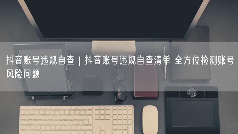 抖音账号违规自查｜抖音账号违规自查清单 全方位检测账号风险问题