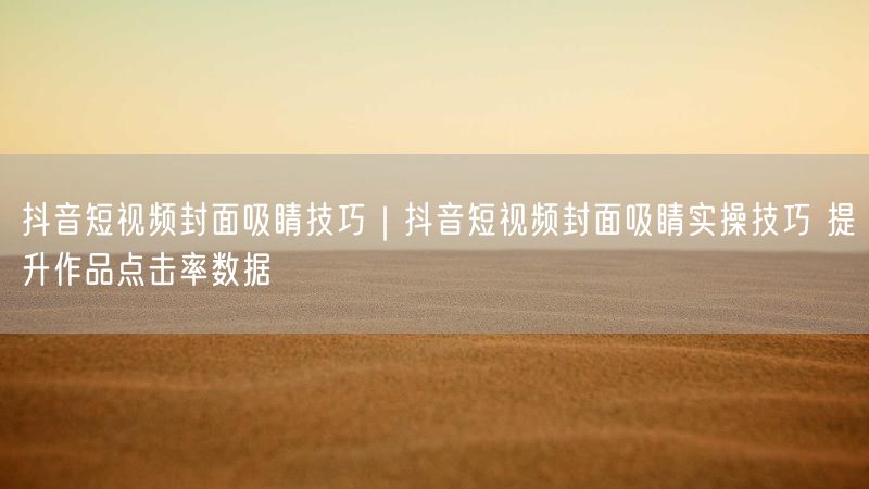 抖音短视频封面吸睛技巧|抖音短视频封面吸睛实操技巧 提升作品点击率数据