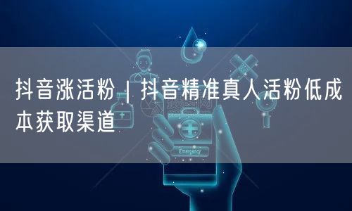 抖音涨活粉|抖音精准真人活粉低成本获取渠道