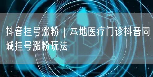 抖音挂号涨粉|本地医疗门诊抖音同城挂号涨粉玩法