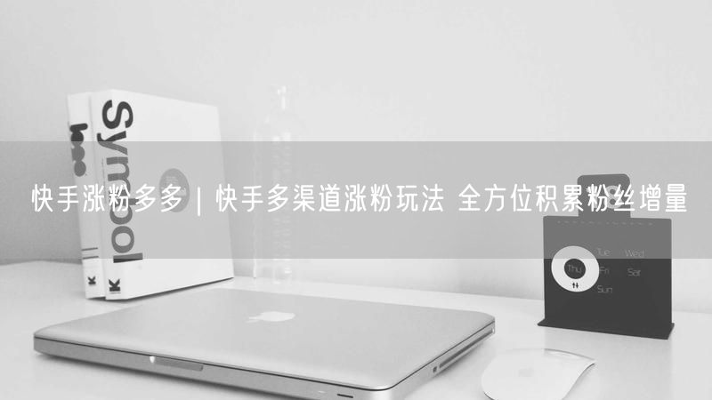 快手涨粉多多｜快手多渠道涨粉玩法 全方位积累粉丝增量