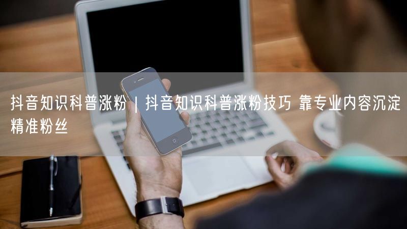 抖音知识科普涨粉|抖音知识科普涨粉技巧 靠专业内容沉淀精准粉丝