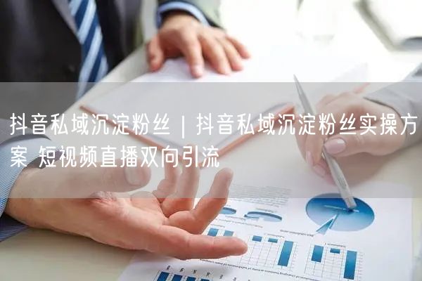 抖音私域沉淀粉丝|抖音私域沉淀粉丝实操方案 短视频直播双向引流