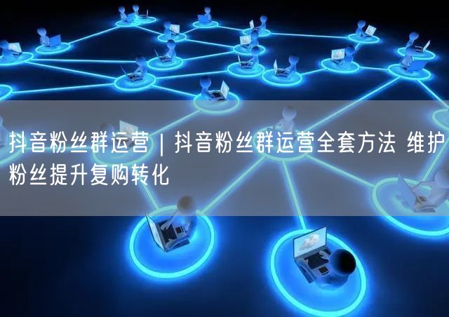 抖音粉丝群运营|抖音粉丝群运营全套方法 维护粉丝提升复购转化
