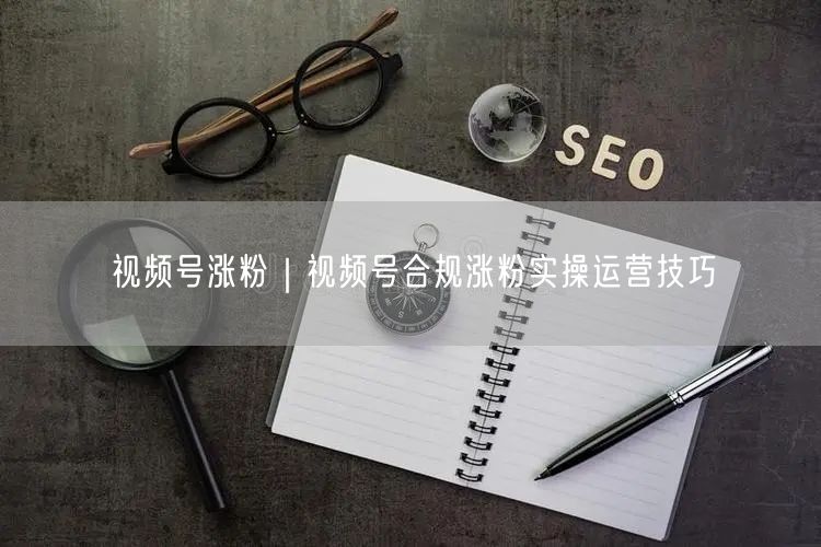 视频号涨粉秘籍：合规运营技巧与高效方法