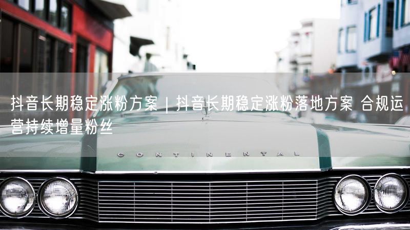 抖音长期稳定涨粉方案｜抖音长期稳定涨粉落地方案 合规运营持续增量粉丝