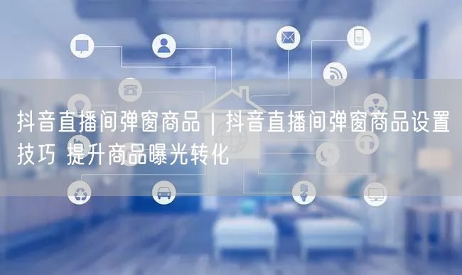 抖音直播间弹窗商品｜抖音直播间弹窗商品设置技巧 提升商品曝光转化