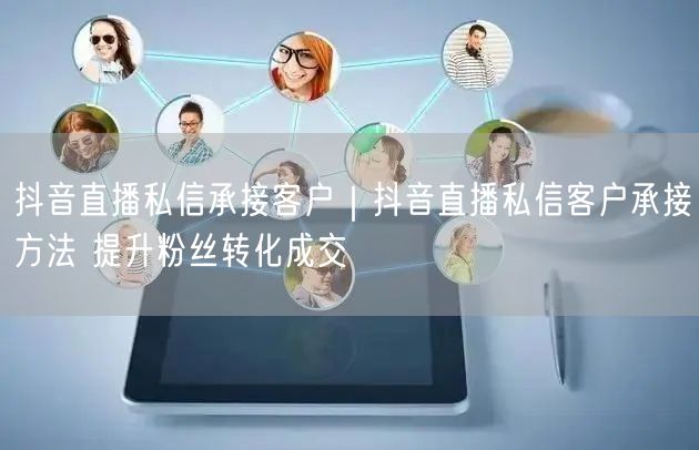 抖音直播私信承接客户|抖音直播私信客户承接方法 提升粉丝转化成交