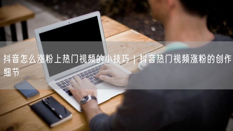 抖音怎么涨粉上热门视频的小技巧｜抖音热门视频涨粉的创作细节