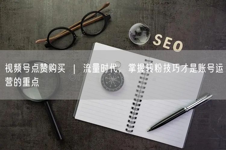 视频号点赞购买 ｜ 流量时代，掌握转粉技巧才是账号运营的重点